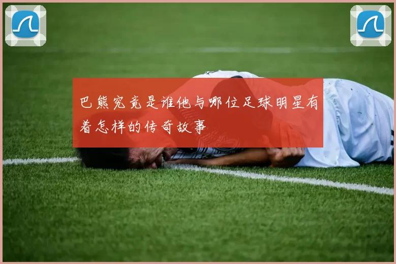 巴熊究竟是谁他与哪位足球明星有着怎样的传奇故事
