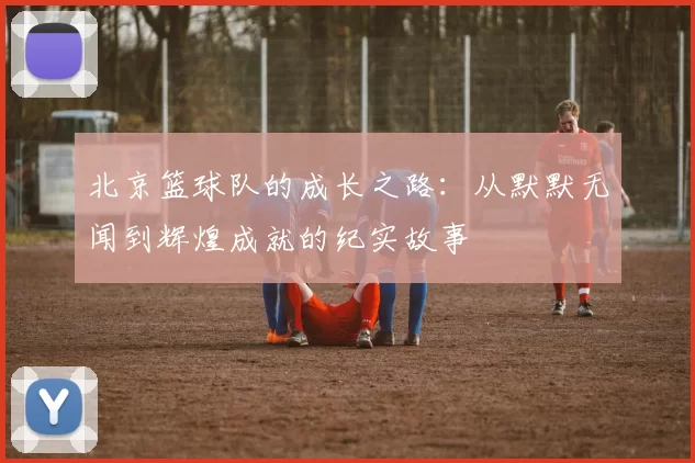 北京篮球队的成长之路：从默默无闻到辉煌成就的纪实故事