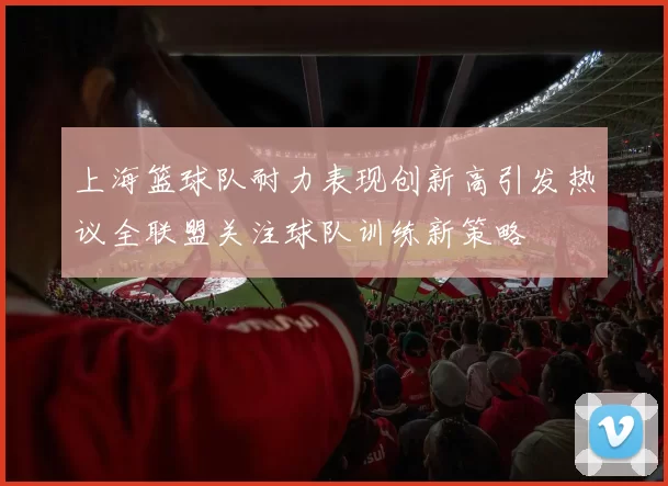 上海篮球队耐力表现创新高引发热议全联盟关注球队训练新策略