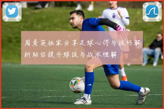 周秀英独家分享足球心得与技巧解析助你提升球技与战术理解