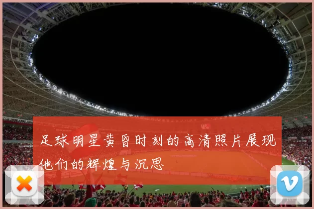 足球明星黄昏时刻的高清照片展现他们的辉煌与沉思