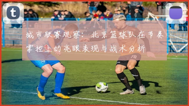 城市联赛观察：北京篮球队在节奏掌控上的亮眼表现与战术分析