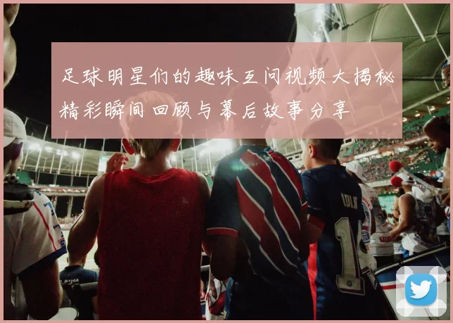 足球明星们的趣味互问视频大揭秘精彩瞬间回顾与幕后故事分享