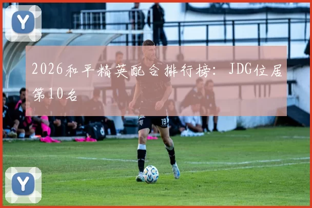 2026和平精英配合排行榜：JDG位居第10名