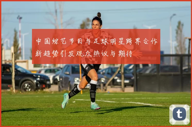 中国综艺节目与足球明星跨界合作新趋势引发观众热议与期待